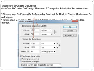 - Aparecerá El Cuadro De Dialogo
Note Que El Cuadro De Dialogo Menciona 2 Categorías Principales De Información.

* Dimensiones En Pixeles Se Refiere A La Cantidad De Real de Pixeles Contenidos En
La Imagen.
* Tamaño Del Documento Se Refiere A Como Lucirá El Documento Cuando Sea
Impreso.
 