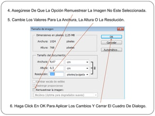 4. Asegúrese De Que La Opción Remuestrear La Imagen No Este Seleccionada.

5. Cambie Los Valores Para La Anchura, La Altura O La Resolución.




 6. Haga Click En OK Para Aplicar Los Cambios Y Cerrar El Cuadro De Dialogo.
 