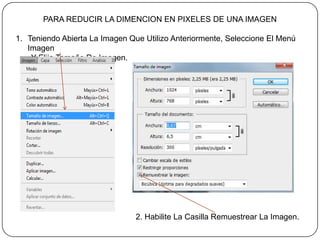 PARA REDUCIR LA DIMENCION EN PIXELES DE UNA IMAGEN

1. Teniendo Abierta La Imagen Que Utilizo Anteriormente, Seleccione El Menú
   Imagen
    Y Elija Tamaño De Imagen.




                                2. Habilite La Casilla Remuestrear La Imagen.
 