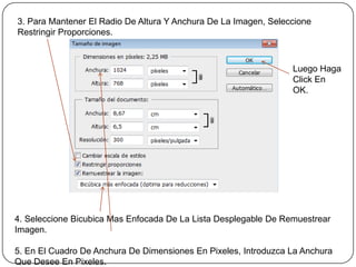 3. Para Mantener El Radio De Altura Y Anchura De La Imagen, Seleccione
Restringir Proporciones.



                                                                 Luego Haga
                                                                 Click En
                                                                 OK.




4. Seleccione Bicubica Mas Enfocada De La Lista Desplegable De Remuestrear
Imagen.

5. En El Cuadro De Anchura De Dimensiones En Pixeles, Introduzca La Anchura
Que Desee En Pixeles.
 