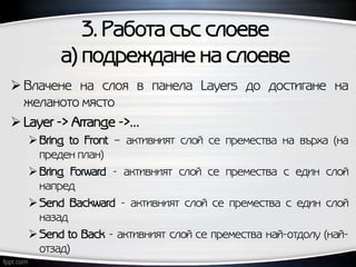 3. Работа със слоеве
а) подреждане на слоеве
 Влачене на слоя в панела Layers до достигане на
желаното място
 Layer -> Arrange ->…
Bring to Front – активният слой се премества на върха (на
преден план)
Bring Forward - активният слой се премества с един слой
напред
Send Backward - активният слой се премества с един слой
назад
Send to Back - активният слой се премества най-отдолу (най-
отзад)
 