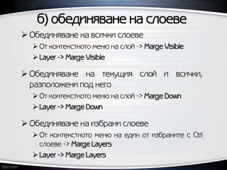 б) обединяване на слоеве
 Обединяване на всички слоеве
От контекстното меню на слой -> Marge Visible
Layer -> Marge Visible
 Обединяване на текущия слой и всички,
разположени под него
От контекстното меню на слой -> Marge Down
Layer -> Marge Down
 Обединяване на избрани слоеве
От контекстното меню на един от избраните с Ctrl
слоеве -> Marge Layers
Layer -> Marge Layers
 