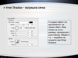  Inner Shadow – вътрешна сянка
Създава ефект на
вдлъбнатост на
самия обект. Има
опции за ъгъл,
размер, прозрачност,
разстойние, обхват и
т.н. – подобни на
опциите при Drop
Shadow
 