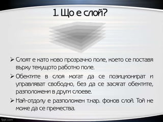 1. Що е слой?
 Слоят е като ново прозрачно поле, което се поставя
върху текущото работно поле.
 Обектите в слоя могат да се позиционират и
управляват свободно, без да се засягат обектите,
разположени в други слоеве.
 Най-отдолу е разположен т.нар. фонов слой. Той не
може да се премества.
 
