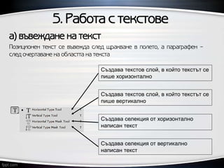 5. Работа с текстове
Създава текстов слой, в който текстът се
пише хоризонтално
Създава текстов слой, в който текстът се
пише вертикално
Създава селекция от хоризонтално
написан текст
Създава селекция от вертикално
написан текст
а) въвеждане на текст
Позиционен текст се въвежда след щракване в полето, а параграфен –
след очертаване на областта на текста
 