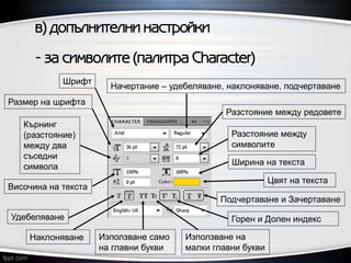 в) допълнителни настройки
- за символите (палитра Character)
Разстояние между
символите
Удебеляване
Използване само
на главни букви
Горен и Долен индекс
Наклоняване Използване на
малки главни букви
Подчертаване и Зачертаване
Шрифт
Начертание – удебеляване, наклоняване, подчертаване
Размер на шрифта
Цвят на текста
Височина на текста
Ширина на текста
Разстояние между редовете
Кърнинг
(разстояние)
между два
съседни
символа
 