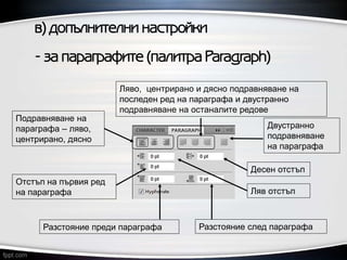в) допълнителни настройки
- за параграфите (палитра Paragraph)
Ляв отстъп
Разстояние преди параграфа Разстояние след параграфа
Отстъп на първия ред
на параграфа
Десен отстъп
Подравняване на
параграфа – ляво,
центрирано, дясно
Ляво, центрирано и дясно подравняване на
последен ред на параграфа и двустранно
подравняване на останалите редове
Двустранно
подравняване
на параграфа
 