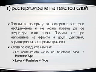 г) растеризиране на текстов слой
 Текстът се превръща от векторно в растерно
изображение и не може повече да се
редактира като текст. Прилага се при
използване на ефекти и други действия,
характерни за растерната графика
 Става по следните начини:
От контекстното меню на текстовия слой ->
Rasterize Type
Layer -> Rasterize -> Type
 