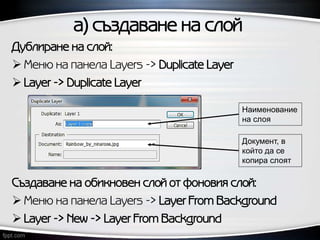а) създаване на слой
Документ, в
който да се
копира слоят
Наименование
на слоя
Дублиране на слой:
 Меню на панела Layers -> Duplicate Layer
 Layer -> Duplicate Layer
Създаване на обикновен слой от фоновия слой:
 Меню на панела Layers -> Layer From Background
 Layer -> New -> Layer From Background
 