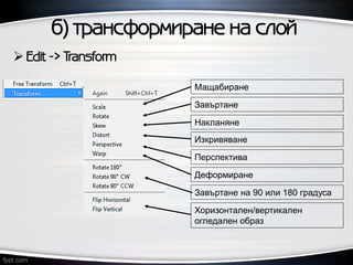 б) трансформиране на слой
 Edit -> Transform
Мащабиране
Завъртане
Накланяне
Изкривяване
Перспектива
Деформиране
Завъртане на 90 или 180 градуса
Хоризонтален/вертикален
огледален образ
 