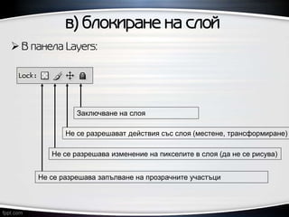 в) блокиране на слой
 В панела Layers:
Заключване на слоя
Не се разрешават действия със слоя (местене, трансформиране)
Не се разрешава изменение на пикселите в слоя (да не се рисува)
Не се разрешава запълване на прозрачните участъци
 