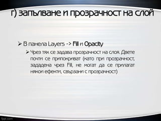 г) запълване и прозрачност на слой
 В панела Layers -> Fill и Opacity
Чрез тях се задава прозрачност на слоя. Двете
почти се припокриват (като при прозрачност,
зададена чрез Fill, не могат да се прилагат
някои ефекти, свързани с прозрачност)
 