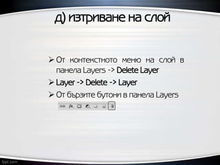 д) изтриване на слой
 От контекстното меню на слой в
панела Layers -> Delete Layer
 Layer -> Delete -> Layer
 От бързите бутони в панела Layers
 