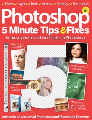 ✔ Filters ✔ Layers ✔ Tools ✔ Actions ✔ Settings ✔ Techniques

Photoshop
5 Minute Tips Fixes
volume

01

®

Improve photos and work faster in Photoshop
Master
retouching

Enhance your
portraits

Get
creative
T nsform
ra
photos with
Filter effects

Advice for all versions of Photoshop and Photoshop Elements

 