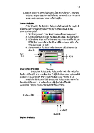 10

   3.3Zoom Slider คือส่วนที่เป็นแถบเลื่อน หากเลื่อนทางด้านซ้าย
      จะย่อขนาดมุมมองของภาพให้เล็กลง แต่หากเลื่อนมาทางขวา
      จะขยายขนาดมุมมองของภาพให้ใหญ่ขึ้น

Color Palette
       Color Palette คือ Palette ที่ทำาหน้าที่เป็นจานสี ซึ่ง Mode สี
ที่ปรากฏในภาพจะเป็นลักษณะการผสมใน Mode RGB มีส่วน
ประกอบต่าง ๆ ดังนี้
       1. Set foreground color คือส่วนแสดงสีของ foreground
       2. Set background color คือส่วนแสดงสีของ background
       3. RGB slider คือส่วนที่ใช้กำาหนดค่าของการผสมสีใน Mode
          RGB ซึ่งสามารถเลื่อนเพื่อปรับค่าสีได้จากแถบ slide หรือ
          ระบุเป็นตัวเลข (0-255)
       4. Sample color คือส่วนสำาหรับกำาหนดค่าสีในลักษณะจุ่ม
          เลือกสี
Set
Set                                                      RGB




Swatches Palette              Sample
              Swatches Palette คือ Palette ที่ทำาหน้าที่สำาหรับเก็บ
สีหลักๆ ที่นิยมใช้ สามารถเลือกนำามาใช้ได้ทันทีและถ้าหากว่าคุณมีสี
ที่ต้องการใช้เป็นประจำา สามารถบันทึกสีนั้นไว้ใน Palette นี้ได้
       การบันทึกสีที่ต้องการไว้ที่ Swatches Palette สามารถทำาได้
โดยเลือกสีที่ต้องการ จากนั้นคลิกเมาส์ที่ปุ่มบันทึกสีใหม่ที่
Swatches Palette จะสามารถบันทึกสีที่ต้องการได้



   สีหลักๆ ที่ใช้
   เป็นประจำา




                                             ลบสีที่มี
                                      บันทึกสีอยู่
Styles Palette                        ใหม่
 