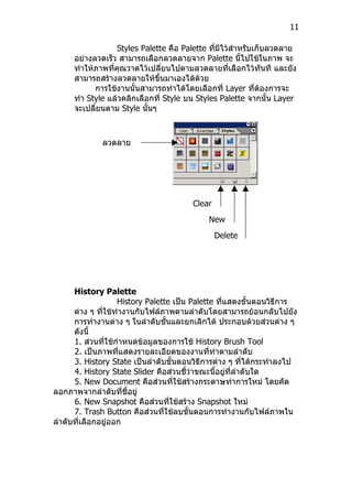 11

                  Styles Palette คือ Palette ที่มีไว้สำาหรับเก็บลวดลาย
      อย่างลวดเร็ว สามารถเลือกลวดลายจาก Palette นีไปใช้ในภาพ จะ
                                                         ้
      ทำาให้ภาพที่คุณวาดไว้เปลี่ยนไปตามลวดลายที่เลือกไว้ทันที และยัง
      สามารถสร้างลวดลายให้ขนมาเองได้ด้วย
                              ึ้
            การใช้งานนั้นสามารถทำาได้โดยเลือกที่ Layer ที่ต้องการจะ
      ทำา Style แล้วคลิกเลือกที่ Style บน Styles Palette จากนั้น Layer
      จะเปลี่ยนตาม Style นันๆ
                            ้



              ลวดลาย
              ต่างๆ




                                        Clear
                                        Style
                                             New
                                             Style
                                              Delete
                                              Style




      History Palette
                    History Palette เป็น Palette ที่แสดงขั้นตอนวิธีการ
      ต่าง ๆ ที่ใช้ทำางานกับไฟล์ภาพตามลำาดับโดยสามารถย้อนกลับไปยัง
      การทำางานต่าง ๆ ในลำาดับชั้นและยกเลิกได้ ประกอบด้วยส่วนต่าง ๆ
      ดังนี้
      1. ส่วนที่ใช้กำาหนดข้อมูลของการใช้ History Brush Tool
      2. เป็นภาพที่แสดงรายละเอียดของงานที่ทำาตามลำาดับ
      3. History State เป็นลำาดับขั้นตอนวิธีการต่าง ๆ ที่ได้กระทำาลงไป
      4. History State Slider คือส่วนชี้ว่าขณะนี้อยู่ที่ลำาดับใด
      5. New Document คือส่วนที่ใช้สร้างกระดาษทำาการใหม่ โดยคัด
ลอกภาพจากลำาดับที่ชี้อยู่
      6. New Snapshot คือส่วนที่ใช้สร้าง Snapshot ใหม่
      7. Trash Button คือส่วนที่ใช้ลบขั้นตอนการทำางานกับไฟล์ภาพใน
ลำาดับที่เลือกอยู่ออก
 