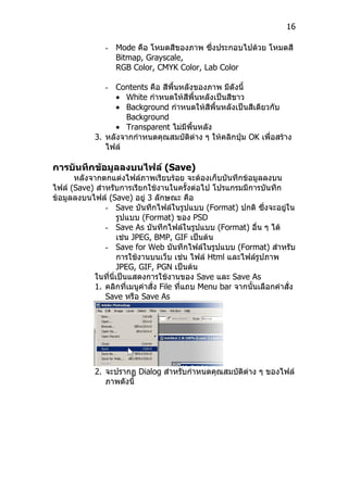 16

               - Mode คือ โหมดสีของภาพ ซึ่งประกอบไปด้วย โหมดสี
                 Bitmap, Grayscale,
                 RGB Color, CMYK Color, Lab Color

               - Contents คือ สีพนหลังของภาพ มีดังนี้
                                 ื้
                  • White กำาหนดให้สีพื้นหลังเป็นสีขาว
                  • Background กำาหนดให้สีพื้นหลังเป็นสีเดียวกับ
                    Background
                  • Transparent ไม่มีพนหลัง
                                      ื้
            3. หลังจากกำาหนดคุณสมบัติต่าง ๆ ให้คลิกปุ่ม OK เพื่อสร้าง
               ไฟล์

การบันทึกข้อมูลลงบนไฟล์ (Save)
      หลังจากตกแต่งไฟล์ภาพเรียบร้อย จะต้องเก็บบันทึกข้อมูลลงบน
ไฟล์ (Save) สำาหรับการเรียกใช้งานในครั้งต่อไป โปรแกรมมีการบันทึก
ข้อมูลลงบนไฟล์ (Save) อยู่ 3 ลักษณะ คือ
               - Save บันทึกไฟล์ในรูปแบบ (Format) ปกติ ซึ่งจะอยู่ใน
                    รูปแบบ (Format) ของ PSD
               - Save As บันทึกไฟล์ในรูปแบบ (Format) อื่น ๆ ได้
                    เช่น JPEG, BMP, GIF เป็นต้น
               - Save for Web บันทึกไฟล์ในรูปแบบ (Format) สำาหรับ
                    การใช้งานบนเว็บ เช่น ไฟล์ Html และไฟล์รูปภาพ
                    JPEG, GIF, PGN เป็นต้น
           ในที่นี่เป็นแสดงการใช้งานของ Save และ Save As
           1. คลิกที่เมนูคำาสั่ง File ที่แถบ Menu bar จากนั้นเลือกคำาสั่ง
               Save หรือ Save As




            2. จะปรากฏ Dialog สำาหรับกำาหนดคุณสมบัติต่าง ๆ ของไฟล์
               ภาพดังนี้
 
