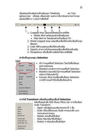 22

เมื่อพร้อมที่จะตัดส่วนที่เหลือออก ให้คลิกปุ่ม     บน Tool
options bar หรือปุ่ม เพื่อยกเลิก นอกจากนี้เรายังสามารถกำาหนด
คุณสมบัติต่าง ๆ ของการตัดดังนี้




      1             2       3       4      5
          1. Cropped Area เลือกผลลัพธ์ของภาพที่ตัด
             • Delete ตัดภาพโดยลบส่วนที่เหลือออก
             • Hide ตัดภาพ โดยซ่อนส่วนที่เหลือเอาไว้
          2. Shield cropped area แสดงสีบนพืนที่ส่วนที่เหลือที่จะถูก
                                               ้
             ตัดออก
          3. Color สีที่จะแสดงบนพืนที่ส่วนที่เหลือ
                                    ้
          4. Opacity ค่าความโปร่งแสงของสีบนพื้นที่ส่วนที่เหลือ
          5. Perspective ปรับพื้นที่การตัดให้ได้ภาพที่มีมิติ

คำาสั่งพื้นฐานของ Selection

                   • All กำาหนดพื้นที่ Selection โดยใช้พนที่ของ
                                                          ื้
                     รูปภาพทั้งหมด
                   • Deselect ยกเลิกการกำาหนดพื้นที่ Selection
                   • Reselect ย้อนกลับไปกำาหนดพื้นที่ Selection
                     หลังจากได้ยกเลิกไป
                   • Inverse เป็นการเปลี่ยนพื้นที่ของ Selection
                     จากที่กำาหนดไว้ให้เป็นพื้นที่ตรงข้าม




การใช้ Transform เพื่อปรับเปลี่ยนพื้นที่ Selection
             คลิกที่เมนูคำาสั่ง Edit ที่แถบ Menu bar จากนั้นเลือก
             คำาสั่ง Transform
             - Again กลับสู่รูปแบบเดิมก่อนหน้านี้ 1 ขัน้
             - Scale ปรับเปลี่ยนแบบ Scale ตามแนวตั้ง แนว
                นอนและแนวทแยง
             - Rotate หมุนพื้นที่ที่เลือก
             - Skew ปิดเกลียวพื้นที่เลือก
             - Distort การบิดเบือนพื้นที่เลือก
 