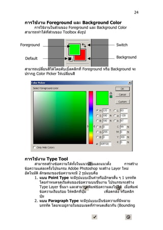 24

  การใช้งาน Foreground และ Background Color
       การใช้งานในส่วนของ Foreground และ Background Color
  สามารถทำาได้ที่ส่วนของ Toolbox ดังรูป


Foreground                                               Switch
Color                                                    Color

  Default                                                Background
  Color                                                  Color
  สามารถเปลี่ยนสีได้โดยดับเบิ้ลคลิกที่ Foreground หรือ Background จะ
  ปรากฏ Color Picker ให้เปลี่ยนสี




  การใช้งาน Type Tool
        สามารถสร้างข้อความได้ทั้งในแนวนอนและแนวตั้ง           การสร้าง
  ข้อความแต่ละครั้งโปรแกรม Adobe Photoshop จะสร้าง Layer ใหม่
  อัตโนมัติ ลักษณะของข้อความจะมี 2 รูปแบบคือ
        1. แบบ Point Type จะมีรูปแบบเป็นคำาหรืออักษรสั้น ๆ 1 บรรทัด
            โดยกำาหนดจุดเริ่มต้นของข้อความบนชิ้นงาน โปรแกรมจะสร้าง
            Type Layer ขึ้นมา และสามารถพิมพ์ข้อความลงไปได้ เมื่อพิมพ์
            ข้อความเรียบร้อย ให้คลิกที่ปุ่ม       เพื่อตกลง หรือคลิก
            ปุ่ม
        2. แบบ Paragraph Type จะมีรูปแบบเป็นข้อความที่มีหลาย
            บรรทัด โดยจะอยู่ภายในขอบเขตที่กำาหนดเดียวกัน (Bounding
 