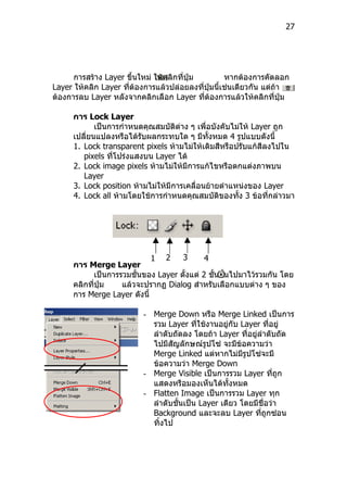27




      การสร้าง Layer ขึ้นใหม่ ให้คลิกที่ปุ่ม        หากต้องการคัดลอก
Layer ให้คลิก Layer ที่ต้องการแล้วปล่อยลงที่ปุ่มนี้เช่นเดียวกัน แต่ถา
                                                                    ้
ต้องการลบ Layer หลังจากคลิกเลือก Layer ที่ต้องการแล้วให้คลิกที่ปุ่ม

      การ Lock Layer
             เป็นการกำาหนดคุณสมบัติต่าง ๆ เพื่อบังคับไม่ให้ Layer ถูก
      เปลี่ยนแปลงหรือได้รับผลกระทบใด ๆ มีทั้งหมด 4 รูปแบบดังนี้
      1. Lock transparent pixels ห้ามไม่ให้เติมสีหรือปรับแก้สีลงไปใน
         pixels ที่โปร่งแสงบน Layer ได้
      2. Lock image pixels ห้ามไม่ให้มีการแก้ไขหรือตกแต่งภาพบน
         Layer
      3. Lock position ห้ามไม่ให้มีการเคลื่อนย้ายตำาแหน่งของ Layer
      4. Lock all ห้ามโดยใช้การกำาหนดคุณสมบัติของทั้ง 3 ข้อที่กล่าวมา




                             1 2    3       4
      การ Merge Layer
           เป็นการรวมชั้นของ Layer ตั้งแต่ 2 ชั้นขึนไปมาไว้รวมกัน โดย
                                                   ้
      คลิกที่ปุ่ม  แล้วจะปรากฏ Dialog สำาหรับเลือกแบบต่าง ๆ ของ
      การ Merge Layer ดังนี้

                          - Merge Down หรือ Merge Linked เป็นการ
                            รวม Layer ที่ใช้งานอยู่กับ Layer ที่อยู่
                            ลำาดับถัดลง โดยถ้า Layer ที่อยู่ลำาดับถัด
                            ไปมีสัญลักษณ์รูปโซ่ จะมีข้อความว่า
                            Merge Linked แต่หากไม่มีรูปโซ่จะมี
                            ข้อความว่า Merge Down
                          - Merge Visible เป็นการรวม Layer ที่ถูก
                            แสดงหรือมองเห็นได้ทั้งหมด
                          - Flatten Image เป็นการรวม Layer ทุก
                            ลำาดับชั้นเป็น Layer เดียว โดยมีชื่อว่า
                            Background และจะลบ Layer ที่ถูกซ่อน
                            ทิ้งไป
 