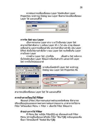 28

          หากต้องการเปลี่ยนชื่อของ Layer ให้คลิกเลือก Layer
     Properties จะปรากฏ Dialog ของ Layer ซึ่งสามารถเปลี่ยนชื่อของ
     Layer ได้ และแถบสีได้




     การจัด Set ของ Layer
            เป็นการรวบรวม Layer ต่าง ๆ มาไว้เป็นกลุ่ม Layer Set
     สามารถใช้คำาสั่งต่าง ๆ เหมือน Layer ทั่ว ๆ ไป เช่น การดู คัดลอก
     เคลื่อนย้าย และการเปลี่ยนลำาดับ ยกเว้นคำาสั่งบางคำาสั่ง เช่น Layer
     Effect ดังนันใช้งานคำาสั่งใด ๆ ของ Layer Set จะเกิดขึ้นกับ Layer
                 ้
     ภายในทุก Layer
            การสร้าง Layer Set คลิกที่ปุ่ม       เพื่อสร้าง Set หลังจาก
     นันให้คลิกเลือก Layer ที่ต้องการจัดเก็บค้างไว้ แล้วลากที่ Layer
       ้
     Set จากนั้นให้ปล่อยเมาส์

                            หากดับเบิ้ลคลิกที่ Layer Set จะปรากฏ
                            Dialog ของ Layer Set Properties ซึ่ง




สามารถเปลี่ยนชื่อของ Layer Set ได้ และแถบสีได้

การทำาภาพโดยใช้ Filter
       ฟิลเตอร์ (Filter) คือการตกแต่งภาพด้วยเทคนิคพิเศษ ที่สามารถ
ปรับเปลี่ยนรูปแบบของภาพตามความต้องการของงาน เราสามารถใช้งาน
Filter ได้โดยเลือก Menu > Filter > เลือกใช้ Filter ที่ต้องการ

     ตัวอย่างการใช้ Filter
           ที่ Menu Bar จะมีปุ่ม Filter(1) อยู่ เมื่อกดแล้วจะมี Filter
     Menu ปรากฏขึ้นเลื่อนเมาส์ไปยัง Filter “Blur”(2) จะมีเมนูย่อยเพิ่ม
     ขึนมา ให้กดเลือกที่ “Redial Blur”(3)
       ้
 