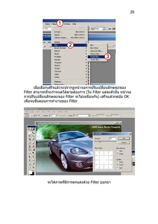 29




       เมื่อเลือกเสร็จแล้วจะปรากฏหน้าจอการปรับเปลี่ยนลักษณะของ
Filter สามารถที่จะกำาหนดได้ตามต้องการ (ใน Filter แต่ละตัวนั้น หน้าจอ
การปรับเปลี่ยนลักษณะของ Filter จะไม่เหมือนกัน) เสร็จแล้วกดปุ่ม OK
เพื่อจบขั้นตอนการทำางานของ Filter




              จะได้ภาพที่มีการตกแต่งด้วย Filter ออกมา
 