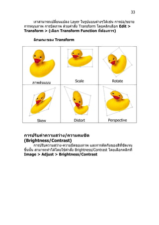 33

     เราสามารถเปลี่ยนแปลง Layer ในรูปแบบต่างๆได้เช่น การย่อ/ขยาย
การหมุนภาพ การบิดภาพ ด้วยคำาสั่ง Transform โดยคลิกเลือก Edit >
Transform > (เลือก Transform Function ที่ต้องการ)

      ลักษณะของ Transform




     ภาพต้นแบบ                   Scale                  Rotate




        Skew                    Distort               Perspective



การปรับค่าความสว่าง/ความคมชัด
(Brightness/Contrast)
        การปรับความสว่าง-ความมืดของภาพ และการตัดกันของสีที่ชัดเจน
ขึ้นนั้น สามารถทำาได้โดยใช้คำาสั่ง Brightness/Contrast โดยเลือกคลิกที่
Image > Adjust > Brightness/Contrast
 