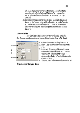 35

              หนึ่งแล้ว โปรแกรมจะกำาหนดสัดส่วนของด้านที่เหลือให้
              เอง(อัตราส่วนที่เท่ากัน) ผลที่ได้ก็คือ ไม่ว่าจะย่อหรือ
              ขยาย รูปภาพที่ออกมาก็จะมีอัตราส่วนของ กว้าง x สูง
              เท่าเดิม
          (3) Constrain Proportions Check Box จาก (2) เมื่อเราไม่
              ต้องการ ย่อ/ขยาย รูปภาพให้เหมือนอัตราส่วนเดิมให้คลิก
              ที่ Check Box ออก เครื่องหมาย         จะหายไปหลังจาก
              นั้นการกำาหนดขนาด กว้างและสูงสามารถกำาหนดได้ตาม
              ต้องการ

    Canvas Size
                การ Canvas Size คือการลด/ ขยายพืนที่รูป โดยเพิ่ม
                                                ้
    พื้น Background และสามารถขยายรูปโดยกำาหนดทิศทางได้ ดังรูป

                               1. Current Size ขนาดปัจจุบันของงาน
1                              2. New Size ขนาดที่เพิ่มขึ้นจากขนาดของ
                                  งาน
2                              3. Relative เป็นคุณสมบัติบอกค่าขนาด
                                  ของ New Size เครื่องหมาย       ค่าใน
3                                 ช่อง Width และ Height จะเป็น ٠
                                  สามารถเพิ่มพื้นที่งานโดยไม่ต้องรวมค่า
4
                                  Current Size
                               4. Anchor ที่ทางที่ต้องการเพิ่มขนาดให้ไป
    ตัวอย่างการ Canvas Size
 