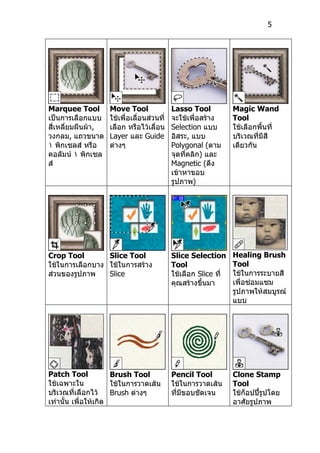 5




Marquee Tool        Move Tool               Lasso Tool           Magic Wand
เป็นการเลือกแบบ     ใช้เพื่อเลื่อนส่วนที่   จะใช้เพื่อสร้าง      Tool
สี่เหลี่ยมผืนผ้า,   เลือก หรือไว้เลื่อน     Selection แบบ        ใช้เลือกพื้นที่
วงกลม, แถวขนาด      Layer และ Guide         อิสระ, แบบ           บริเวณที่มีสี
١ พิกเซลส์ หรือ     ต่างๆ                   Polygonal (ตาม       เดียวกัน
คอลัมน์ ١ พิกเซล                            จุดที่คลิก) และ
ส์                                          Magnetic (ดึง
                                            เข้าหาขอบ
                                            รูปภาพ)




Crop Tool        Slice Tool                 Slice Selection      Healing Brush
ใช้ในการเลือกบาง ใช้ในการสร้าง              Tool                 Tool
ส่วนของรูปภาพ    Slice                      ใช้เลือก Slice ที่   ใช้ในการระบายสี
                                            คุณสร้างขึ้นมา       เพื่อซ่อมแซม
                                                                 รูปภาพให้สมบูรณ์
                                                                 แบบ




Patch Tool            Brush Tool            Pencil Tool          Clone Stamp
ใช้เฉพาะใน            ใช้ในการวาดเส้น       ใช้ในการวาดเส้น      Tool
บริเวณที่เลือกไว้     Brush ต่างๆ           ที่มีขอบชัดเจน       ใช้ก็อปปี้รูปโดย
เท่านั้น เพื่อให้เกิด                                            อาศัยรูปภาพ
 