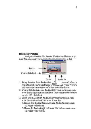 9




Navigator Palette
     Navigator Palette เป็น Palette ที่ใช้สำาหรับเปลี่ยนขนาดมุม
มอง ที่จอภาพตามความเหมาะสม ประกอบด้วยส่วนต่าง ๆ ดังนี้



           Proxy

 ตัวเลขเปอร์เซ็นต์
 ของภาพ
                              Zoom          Zoom In
1. Proxy Preview Area คือส่วนที่แสดงถึงขนาดของภาพในชิ้นงาน
                                    Zoom
   กรอบสีหมายถึงขนาดของชิ้นงาน หากกรอบของ Proxy Preview
   อยู่ริมสุดของภาพแสดงว่าภาพนั้นมีขนาดพอดีกับชิ้นงาน
2. ตัวเลขเปอร์เซ็นต์ของภาพ คือส่วนที่ใช้กำาหนดขนาดมุมมองของ
   ภาพ ซึ่งอยู่ในรูปแบบของเปอร์เซ็นต์ โดยค่าของขนาดภาพจริงจะ
   เท่ากับ 100 เปอร์เซ็นต์
3. Zoom Out & Zoom In คือส่วนที่ใช้กำาหนดขนาดมุมมองของ
   ภาพ ประกอบด้วยส่วนที่ใช้กำาหนด 3 ส่วน คือ
   3.1Zoom Out คือส่วนที่อยู่ด้านซ้ายสุด ใช้สำาหรับย่อขนาดมุม
       มองของภาพให้เล็กลง
   3.2Zoom In คือส่วนที่อยู่ด้านซ้ายสุด ใช้สำาหรับขยายขนาดมุม
       มองของภาพให้ใหญ่ขึ้น
 