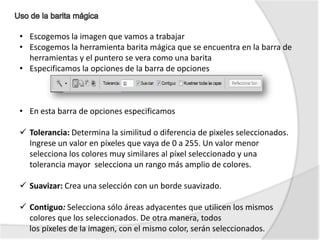 • Escogemos la imagen que vamos a trabajar
• Escogemos la herramienta barita mágica que se encuentra en la barra de
  herramientas y el puntero se vera como una barita
• Especificamos la opciones de la barra de opciones



• En esta barra de opciones especificamos

 Tolerancia: Determina la similitud o diferencia de pixeles seleccionados.
  Ingrese un valor en píxeles que vaya de 0 a 255. Un valor menor
  selecciona los colores muy similares al píxel seleccionado y una
  tolerancia mayor selecciona un rango más amplio de colores.

 Suavizar: Crea una selección con un borde suavizado.

 Contiguo: Selecciona sólo áreas adyacentes que utilicen los mismos
  colores que los seleccionados. De otra manera, todos
  los píxeles de la imagen, con el mismo color, serán seleccionados.
 