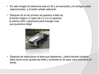 • En esta imagen la tolerancia esta en 50 y el suavizado y el contiguo están
  seleccionados y el botón añadir selección

• Después de el clic primero se aparece a lado de
  la barita mágica un signo de (+) y si no aparece
  le damos shift y aparecerá para escoger mas
  que queramos elegir




• Después de seleccionar el área que deseamos , podrá hacerle cambios,
  tales como crear ajustes de brillo y contraste en la capa, para oscurecer el
  fondo
 