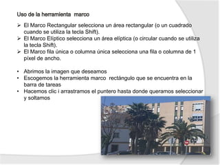  El Marco Rectangular selecciona un área rectangular (o un cuadrado
  cuando se utiliza la tecla Shift).
 El Marco Elíptico selecciona un área elíptica (o circular cuando se utiliza
  la tecla Shift).
 El Marco fila única o columna única selecciona una fila o columna de 1
  píxel de ancho.

• Abrimos la imagen que deseamos
• Escogemos la herramienta marco rectángulo que se encuentra en la
  barra de tareas
• Hacemos clic i arrastramos el puntero hasta donde queramos seleccionar
  y soltamos
 