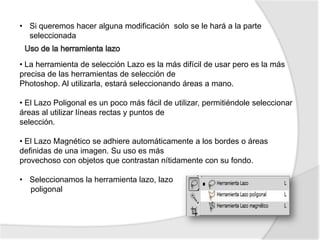 • Si queremos hacer alguna modificación solo se le hará a la parte
  seleccionada


• La herramienta de selección Lazo es la más difícil de usar pero es la más
precisa de las herramientas de selección de
Photoshop. Al utilizarla, estará seleccionando áreas a mano.

• El Lazo Poligonal es un poco más fácil de utilizar, permitiéndole seleccionar
áreas al utilizar líneas rectas y puntos de
selección.

• El Lazo Magnético se adhiere automáticamente a los bordes o áreas
definidas de una imagen. Su uso es más
provechoso con objetos que contrastan nítidamente con su fondo.

• Seleccionamos la herramienta lazo, lazo
  poligonal
 