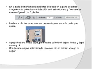 • En la barra de herramienta opciones que esta en la parte de arriba
  asegúrese de que Añadir a Selección esté seleccionado y Desvanecer
  esté configurado en 3 pixeles



• Le damos clic las veces que sea necesario para serrar la parte que
  desea




• Agregamos una nueva capa, para esto le damos en capas nueva y capa
  nueva y ok
• Con la capa origina seleccionada hacemos clic en edición y luego en
  copiar
 