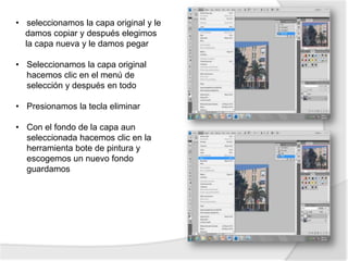 • seleccionamos la capa original y le
  damos copiar y después elegimos
  la capa nueva y le damos pegar

• Seleccionamos la capa original
  hacemos clic en el menú de
  selección y después en todo

• Presionamos la tecla eliminar

• Con el fondo de la capa aun
  seleccionada hacemos clic en la
  herramienta bote de pintura y
  escogemos un nuevo fondo
  guardamos
 