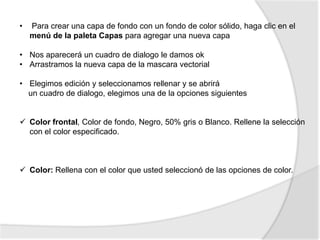 •   Para crear una capa de fondo con un fondo de color sólido, haga clic en el
    menú de la paleta Capas para agregar una nueva capa

• Nos aparecerá un cuadro de dialogo le damos ok
• Arrastramos la nueva capa de la mascara vectorial

• Elegimos edición y seleccionamos rellenar y se abrirá
  un cuadro de dialogo, elegimos una de la opciones siguientes


 Color frontal, Color de fondo, Negro, 50% gris o Blanco. Rellene la selección
  con el color especificado.



 Color: Rellena con el color que usted seleccionó de las opciones de color.
 