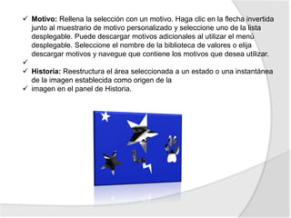  Motivo: Rellena la selección con un motivo. Haga clic en la flecha invertida
  junto al muestrario de motivo personalizado y seleccione uno de la lista
  desplegable. Puede descargar motivos adicionales al utilizar el menú
  desplegable. Seleccione el nombre de la biblioteca de valores o elija
  descargar motivos y navegue que contiene los motivos que desea utilizar.

 Historia: Reestructura el área seleccionada a un estado o una instantánea
  de la imagen establecida como origen de la
 imagen en el panel de Historia.
 
