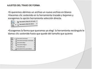 •Si queremos abrimos un archivo un nuevo archivo en blanco
•Hacemos clic sostenido en la herramienta trazado y bajamos y
escogemos la opción herramienta selección directa.



•Escogemos la forma que queramos yo elegí la herramienta rectángulo le
damos clic sostenido hasta que quede del tamaño que quieres
 
