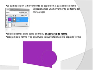 •Le damos clic en la herramienta de capa forma para seleccionarla
                          seleccionamos una herramienta de forma tal
                          como elipse




•Seleccionamos en la barra de menú añadir área de forma
•dibujamos la forma y se observara la nueva forma en la capa de forma
 