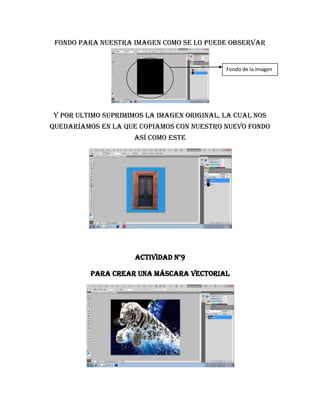 fondo para nuestra imagen c0mo se lo puede observar


                                            Fondo de la imagen




Y por ultimo suprimimos la imagen original, la cual nos
quedaríamos en la que copiamos con nuestro nuevo fondo
                    así como este




                     Actividad n°9

         Para crear una máscara vectorial
 