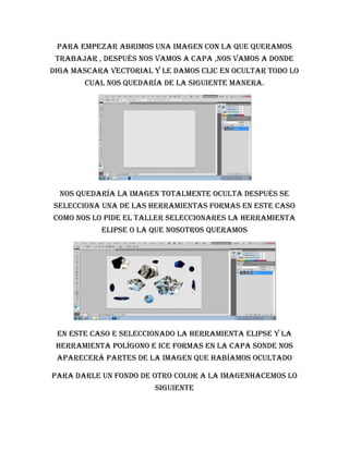 Para empezar abrimos una imagen con la que queramos
 trabajar , después nos vamos a capa ,nos vamos a donde
diga mascara vectorial y le damos clic en ocultar todo lo
       cual nos quedaría de la siguiente manera.




  Nos quedaría la imagen totalmente oculta después se
selecciona una de las herramientas formas en este caso
como nos lo pide el taller seleccionares la herramienta
           elipse o la que nosotros queramos




 En este caso e seleccionado la herramienta elipse y la
 herramienta polígono e ice formas en la capa sonde nos
 aparecerá partes de la imagen que habíamos ocultado

PARA DARLE UN FONDO DE OTRO COLOR A LA IMAGENHACEMOS LO
                        SIGUIENTE
 