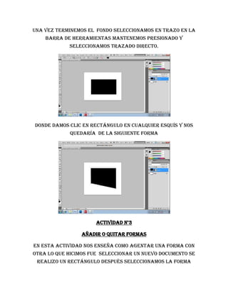 Una vez terminemos el fondo seleccionamos en trazo en la
    barra de herramientas mantenemos presionado y
            seleccionamos trazado directo.




Donde damos clic en rectángulo en cualquier esquís y nos
             quedaría de la siguiente forma




                      Actividad n°3

                 Añadir o quitar formas

En esta actividad nos enseña como agentar una forma con
otra lo que hicimos fue seleccionar un nuevo documento se
 realizo un rectángulo después seleccionamos la forma
 