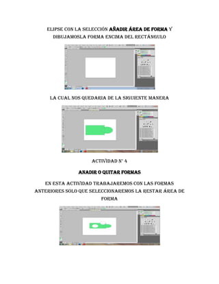 elipse con la selección añadir área de forma y
      dibujamosla forma encima del rectángulo




     LA CUAL NOS QUEDARIA DE LA SIGUIENTE MANERA




                    Actividad n° 4

               Anadir o quitar formas

   En esta actividad trabajaremos con las formas
anteriores solo que seleccionaremos la restar área de
                       forma
 