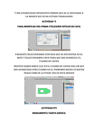 Y nos aparecerán diferentes formas que se le restaron a
         la imagen que se ha estado trabajando

                       Actividad °5

  Para modificar una forma utilizando estilos de capa




 paraeste seleccionamos ventana que se encuentra en el
  menú y seleccionamos capa para que nos aparezca el
                    cuadro de capas

después damos doble clic en el cuadro de capas por lon que
nos aparecerá otro cuadro en el podremos hacer un mayor
        trazo como se lo puede ver en esta imagen




                      Actividad n°6

               Herramienta varita mágica
 