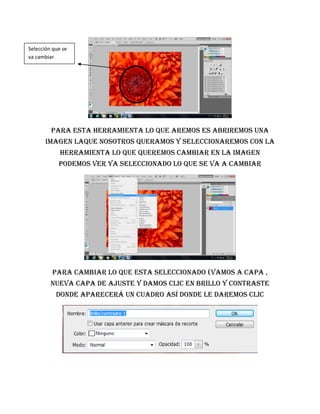 Selección que se
va cambiar




         Para esta herramienta lo que aremos es abriremos una
       imagen laque nosotros queramos y seleccionaremos con la
             herramienta lo que queremos cambiar en la imagen
            podemos ver ya seleccionado lo que se va a cambiar




         Para cambiar lo que esta seleccionado (vamos a capa ,
         nueva capa de ajuste y damos clic en brillo y contraste
           donde aparecerá un cuadro así donde le daremos clic
 