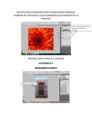 Después nos aparecerá otro cuadro donde podremos
cambiar de contraste lo que habíamos seleccionado en un
                               principio


                                                 En este cuadro podemos cambiar
                                                 de contraste y brillo como
                                                 queramos




               Dándole otra forma a la imagen

                             Actividad n°7

                         Herramienta marco




       Selección a cambiar
 