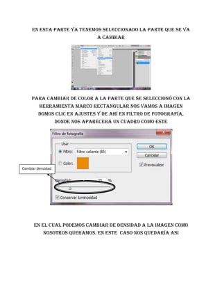 En esta parte ya tenemos seleccionado la parte que se va
                                 a cambiar




     Para cambiar de color a la parte que se seleccionó con la
         herramienta marco rectangular nos vamos a imagen
        domos clic en ajustes y de ahí en filtro de fotografía,
                   donde nos aparecerá un cuadro como este




Cambiar densidad




      En el cual podemos cambiar de densidad a la imagen como
           nosotros queramos. En este caso nos quedaría ASI
 