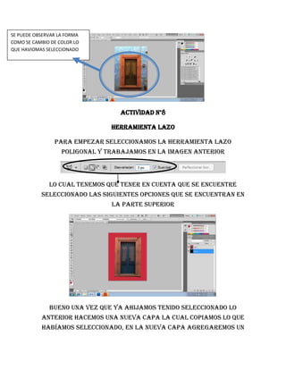 SE PUEDE OBSERVAR LA FORMA
COMO SE CAMBIO DE COLOR LO
QUE HAVIOMAS SELECCIONADO




                                  Actividad n°8

                                Herramienta lazo

                Para empezar seleccionamos la herramienta lazo
                   poligonal y trabajamos en la imagen anterior



              lo cual tenemos que tener en cuenta que se encuentre
           seleccionado las siguientes opciones que se encuentran en
                                la parte superior




              Bueno una vez que ya ahijamos tenido seleccionado lo
           anterior hacemos una nueva capa la cual copiamos lo que
           habíamos seleccionado, en la nueva capa agregaremos un
 
