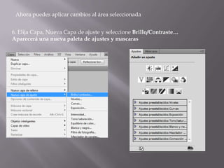 Ahora puedes aplicar cambios al área seleccionada


6. Elija Capa, Nueva Capa de ajuste y seleccione Brillo/Contraste…
Aparecerá una nueva paleta de ajustes y mascaras
 